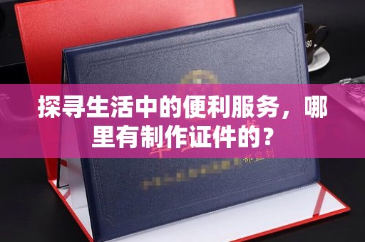 东莞探寻生活中的便利服务，哪里有制作证件的？