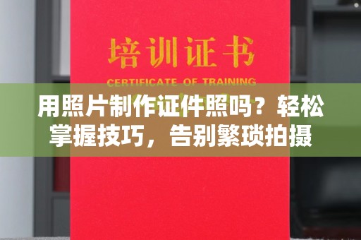 东莞用照片制作证件照吗？轻松掌握技巧，告别繁琐拍摄